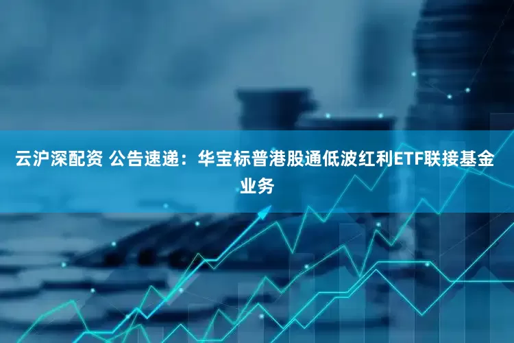 云沪深配资 公告速递：华宝标普港股通低波红利ETF联接基金 业务