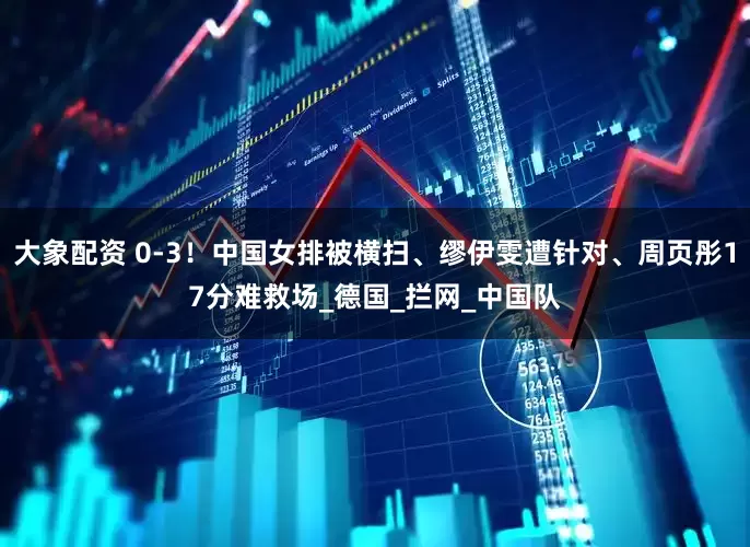 大象配资 0-3！中国女排被横扫、缪伊雯遭针对、周页彤17分难救场_德国_拦网_中国队