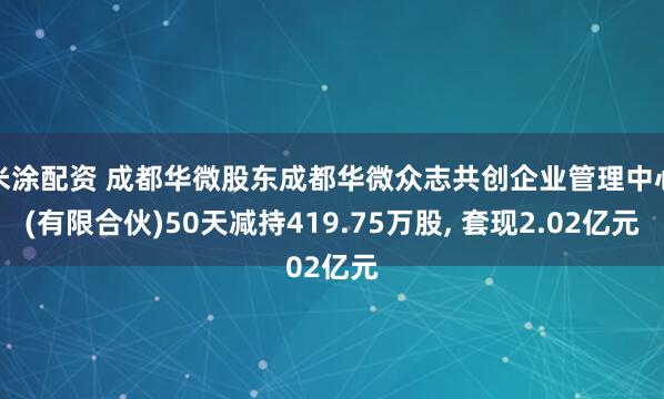 米涂配资 成都华微股东成都华微众志共创企业管理中心(有限合伙)50天减持419.75万股, 套现2.02亿元