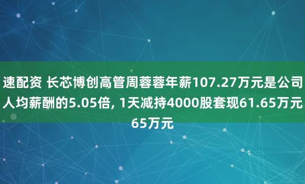 速配资 长芯博创高管周蓉蓉年薪107.27万元是公司人均薪酬的5.05倍, 1天减持4000股套现61.65万元