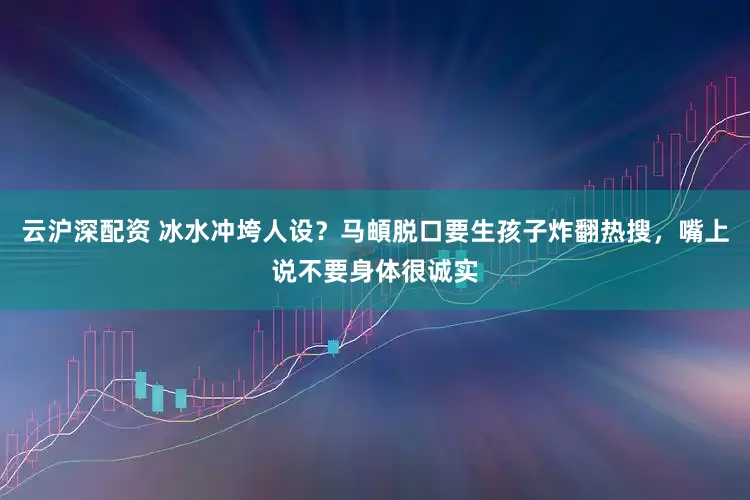 云沪深配资 冰水冲垮人设？马頔脱口要生孩子炸翻热搜，嘴上说不要身体很诚实