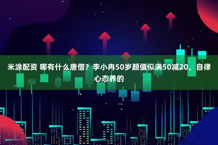 米涂配资 哪有什么唐僧？李小冉50岁颜值似满50减20，自律心态养的